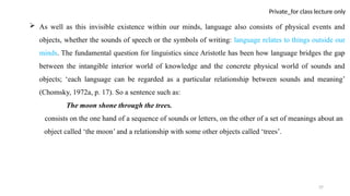 37
Private_for class lecture only
 As well as this invisible existence within our minds, language also consists of physical events and
objects, whether the sounds of speech or the symbols of writing: language relates to things outside our
minds. The fundamental question for linguistics since Aristotle has been how language bridges the gap
between the intangible interior world of knowledge and the concrete physical world of sounds and
objects; ‘each language can be regarded as a particular relationship between sounds and meaning’
(Chomsky, 1972a, p. 17). So a sentence such as:
The moon shone through the trees.
consists on the one hand of a sequence of sounds or letters, on the other of a set of meanings about an
object called ‘the moon’ and a relationship with some other objects called ‘trees’.
 