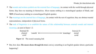 38
Private_for class lecture only
 The sounds and written symbols are the external face of language, its contact with the world through physical
forms; they have no meaning in themselves. Moon means nothing to a monolingual speaker of Hindi, and
चंद्रमा (Chandrama) nothing to a monolingual English speaker.
 The meanings are the internal face of language, its contact with the rest of cognition; they are abstract mental
representations, independent of physical forms.
 The task of linguistics is to establish the nature of this relationship between external sounds and internal
meanings, as seen in figure 1.2.
 But, how does The moon shone through the trees convey something to an English speaker about a particular
happening?
 