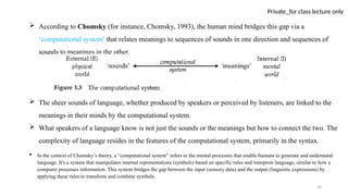 39
Private_for class lecture only
 According to Chomsky (for instance, Chomsky, 1993), the human mind bridges this gap via a
‘computational system’ that relates meanings to sequences of sounds in one direction and sequences of
sounds to meanings in the other.
 The sheer sounds of language, whether produced by speakers or perceived by listeners, are linked to the
meanings in their minds by the computational system.
 What speakers of a language know is not just the sounds or the meanings but how to connect the two. The
complexity of language resides in the features of the computational system, primarily in the syntax.
 In the context of Chomsky’s theory, a “computational system” refers to the mental processes that enable humans to generate and understand
language. It's a system that manipulates internal representations (symbols) based on specific rules and interprets language, similar to how a
computer processes information. This system bridges the gap between the input (sensory data) and the output (linguistic expressions) by
applying these rules to transform and combine symbols.
 