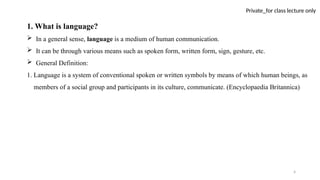 4
Private_for class lecture only
1. What is language?
 In a general sense, language is a medium of human communication.
 It can be through various means such as spoken form, written form, sign, gesture, etc.
 General Definition:
1. Language is a system of conventional spoken or written symbols by means of which human beings, as
members of a social group and participants in its culture, communicate. (Encyclopaedia Britannica)
 