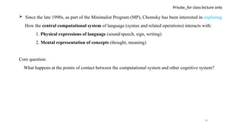 40
Private_for class lecture only
 Since the late 1990s, as part of the Minimalist Program (MP), Chomsky has been interested in exploring
How the central computational system of language (syntax and related operations) interacts with:
1. Physical expressions of language (sound/speech, sign, writing)
2. Mental representation of concepts (thought, meaning)
Core question:
What happens at the points of contact between the computational system and other cognitive system?
 