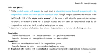 41
Private_for class lecture only
Interface system:
 At the point of contact with sounds, the mind needs to change the internal forms of language used by the
computational system into actual physical sounds or letters through complex commands to muscles, called
by Chomsky (2001a) the ‘sensorimotor system’; i.e. the moon is said using the appropriate articulations.
In reverse, the listener’s mind has to convert sounds into the forms of representation used by the
computational system, so that is perceived as the phrase the moon.
 Sensorimotor system: Interface that links abstract linguistic forms to physical articulation/perception.
Production:
Internal linguistic form → motor commands → physical sounds/letters
Example: the moon → appropriate articulations → spoken phrase
Perception:
Sounds → internal representation in the computational system
Example: Hearing the moon → recognized as the phrase the moon
Bi-directional role: Handles both externalization (speaking/writing) and comprehension (listening/reading).
 