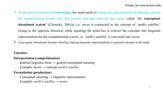 42
Private_for class lecture only
 At the point of contact with meanings, the mind needs to change the representation of language used by
the computational system into the general concepts used by the mind, called ‘the conceptual-
intentional system’ (Chomsky, 2001a), i.e. moon is connected to the concept of ‘earth's satellite’.
Going in the opposite direction, while speaking the mind has to convert the concepts into linguistic
representation for the computational system, i.e. ‘earth’s satellite’ is converted into moon.
 Conceptual–Intentional System: Interface linking linguistic representations to general concepts in the mind
Function:
Interpretation (comprehension):
Internal linguistic form → general conceptual meaning
Example: moon → concept earth’s satellite
Formulation (production):
Conceptual meaning → linguistic representation
Example: earth’s satellite → moon
 