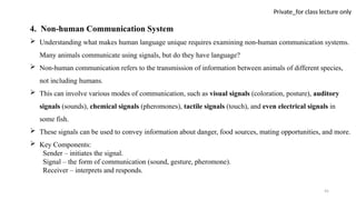 45
Private_for class lecture only
4. Non-human Communication System
 Understanding what makes human language unique requires examining non-human communication systems.
Many animals communicate using signals, but do they have language?
 Non-human communication refers to the transmission of information between animals of different species,
not including humans.
 This can involve various modes of communication, such as visual signals (coloration, posture), auditory
signals (sounds), chemical signals (pheromones), tactile signals (touch), and even electrical signals in
some fish.
 These signals can be used to convey information about danger, food sources, mating opportunities, and more.
 Key Components:
Sender – initiates the signal.
Signal – the form of communication (sound, gesture, pheromone).
Receiver – interprets and responds.
 