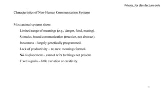 46
Private_for class lecture only
Characteristics of Non-Human Communication Systems
Most animal systems show:
Limited range of meanings (e.g., danger, food, mating).
Stimulus-bound communication (reactive, not abstract).
Innateness – largely genetically programmed.
Lack of productivity – no new meanings formed.
No displacement – cannot refer to things not present.
Fixed signals – little variation or creativity.
 