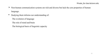 49
Private_for class lecture only
 Non-human communication systems are rich and diverse but lack the core properties of human
language.
 Studying them informs our understanding of:
The evolution of language
The role of mind and brain
The biological basis of linguistic capacity
 
