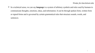 5
Private_for class lecture only
 In a technical sense, we can say language is a system of arbitrary symbols and rules used by humans to
communicate thoughts, emotions, ideas, and information. It can be through spoken form, written form
or signed forms and is governed by certain grammatical rules that structure sounds, words, and
sentences.
 