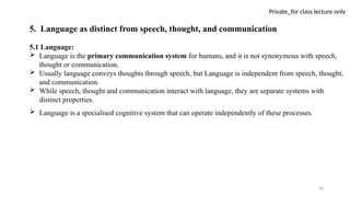 50
Private_for class lecture only
5. Language as distinct from speech, thought, and communication
5.1 Language:
 Language is the primary communication system for humans, and it is not synonymous with speech,
thought or communication.
 Usually language conveys thoughts through speech, but Language is independent from speech, thought,
and communication.
 While speech, thought and communication interact with language, they are separate systems with
distinct properties.
 Language is a specialised cognitive system that can operate independently of these processes.
 