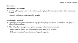 51
Private_for class lecture only
Key points:
Independence of Language
 Even though language often works with speech, thought, and communication, it is not the same as any
of them.
 Language has its own structure and principles.
Sign language included
 Sign languages are just as structured as any spoken language and are just as capable of conveying an
unlimited range of topics.
 What differs between signed and spoken languages is the transmission mode:
Gestural for the former and articulatory-phonetic (speech) for the latter.
Difference is mode of transmission, not linguistic capacity.
 