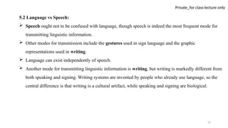 52
Private_for class lecture only
5.2 Language vs Speech:
 Speech ought not to be confused with language, though speech is indeed the most frequent mode for
transmitting linguistic information.
 Other modes for transmission include the gestures used in sign language and the graphic
representations used in writing.
 Language can exist independently of speech.
 Another mode for transmitting linguistic information is writing, but writing is markedly different from
both speaking and signing. Writing systems are invented by people who already use language, so the
central difference is that writing is a cultural artifact, while speaking and signing are biological.
 