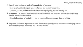 53
Private_for class lecture only
 Speech is the oral-aural mode of transmission of language.
Involves articulation (tongue, lips, vocal cords) and auditory perception.
Speech is just one possible medium of transmitting language, but not the only one.
 Language: The abstract, rule-governed system of symbols and structures (phonology, morphology,
syntax, semantics, pragmatics).
Exists independent of modality — can be expressed through speech, sign, or writing.
 Important distinction: A person who loses the ability to speak (speech) due to vocal cord injury can still
have intact language competence (e.g., writing, signing).
 