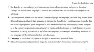 55
Private_for class lecture only
 So, thought is a mental process of reasoning, problem-solving, memory, and concept formation.
Thought can exist without language — animals, pre-verbal infants, and individuals with aphasia can
still think.
 The thoughts that people have are distinct from the language (or languages) in which they encode them.
Bilinguals can use either of their languages to transmit the thoughts they want to convey. It may be that
one of the languages of a given bilingual will have a richer vocabulary for conveying certain thoughts,
as in the person who prefers to speak about art in English and about soccer in Hindi. Perhaps it is more
convenient to convey information in one of the two languages; for example, memorizing word lists in
one language will facilitate recall in that same language.
 Language: is a code that can represent thoughts in a structured, shareable form.
 It transforms conceptual content into linguistic form (Chomsky’s “conceptual-intentional system”).
 