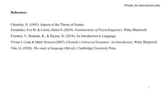 59
Private_for class lecture only
References
Chomsky, N. (1965). Aspects of the Theory of Syntax.
Fernández, Eva M. & Cairns, Helen S. (2010). Fundamentals of Psycholinguistics. Wiley Blackwell.
Fromkin, V., Rodman, R., & Hyams, N. (2018). An Introduction to Language.
Vivian J. Cook & Mark Newson (2007). Chomsky’s Universal Grammar: An Introduction. Wiley Blackwell.
Yule, G. (2020). The study of language (8th ed.). Cambridge University Press.
 