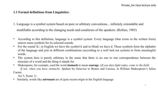 6
Private_for class lecture only
1.1 Formal definitions from Linguistics:
1. Language is a symbol system based on pure or arbitrary conventions... infinitely extendable and
modifiable according to the changing needs and conditions of the speakers. (Robins, 1985)
• According to this definition, language is a symbol system. Every language (that exists in the written form)
selects some symbols for its selected sounds.
• For the sound /k/, in English we have the symbol k and in Hindi we have d. These symbols form the alphabet
of the language and join in different combinations (according to a well laid out system) to form meaningful
words.
• The system here is purely arbitrary in the sense that there is no one to one correspondence between the
structure of a word and the thing it stands for.
• Shakespeare, for example, used the word stomach to mean courage. (If you dare fight today, come to the field.
If not, when you have stomachs. Spoken by Octavius to Brutus and Cassius, in William Shakespeare’s Julius
Caesar,
Act 5, Scene 1).
• Similarly, words like astronaut are of quite recent origin in the English language
 