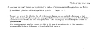 7
Private_for class lecture only
2. Language is a purely human and non-instinctive method of communicating ideas, emotions and desires
by means of a system of voluntarily produced symbols. (Sapir, 1921)
• There are two terms in this definition that call for discussion: human and non-instinctive. Language, as Sapir
rightly said, is human. Only humans possess language and all normal humans uniformly possess it. Animals do have
a communication system but it is not a developed system. That is why language is said to be species-specific and
species-uniform.
• Also, language does not pass from a parent to a child. In this sense, it is non-instinctive. A child has to learn
language and he/she learns the language of the society he/she is placed in.
 