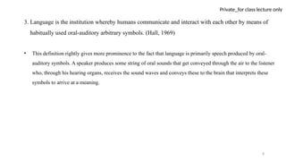 8
Private_for class lecture only
3. Language is the institution whereby humans communicate and interact with each other by means of
habitually used oral-auditory arbitrary symbols. (Hall, 1969)
• This definition rightly gives more prominence to the fact that language is primarily speech produced by oral-
auditory symbols. A speaker produces some string of oral sounds that get conveyed through the air to the listener
who, through his hearing organs, receives the sound waves and conveys these to the brain that interprets these
symbols to arrive at a meaning.
 