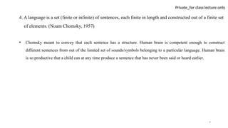 9
Private_for class lecture only
4. A language is a set (finite or infinite) of sentences, each finite in length and constructed out of a finite set
of elements. (Noam Chomsky, 1957)
• Chomsky meant to convey that each sentence has a structure. Human brain is competent enough to construct
different sentences from out of the limited set of sounds/symbols belonging to a particular language. Human brain
is so productive that a child can at any time produce a sentence that has never been said or heard earlier.
 