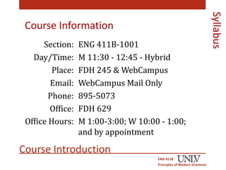 Course Information 
Section: ENG 411B-1001 
Day/Time: M 11:30 - 12:45 - Hybrid 
Place: FDH 245 & WebCampus 
Email: WebCampus Mail Only 
Phone: 895-5073 
Office: 
Office Hours: 
FDH 629 
M 1:00-3:00; W 10:00 - 1:00; 
and by appointment 
Course Introduction 
ENG 411B 
Principles of Modern Grammar 
Syllabus 
 