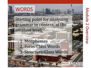 WORDS 
Starting point for analyzing 
grammar in context, at the 
smallest level: 
1. Morphemes 
2. Form-Class Words 
3. Structure-Class Words 
ENG 411B 
Principles of Modern Grammar 
Module 2 Overview 
 