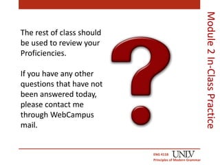 ENG 411B 
Principles of Modern Grammar 
Module 2 In-Class Practice 
The rest of class should 
be used to review your 
Proficiencies. 
If you have any other 
questions that have not 
been answered today, 
please contact me 
through WebCampus 
mail. 
