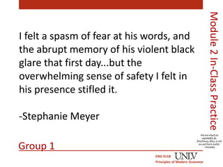 I felt a spasm of fear at his words, and 
the abrupt memory of his violent black 
glare that first day...but the 
overwhelming sense of safety I felt in 
his presence stifled it. 
-Stephanie Meyer 
ENG 411B 
Principles of Modern Grammar 
Module 2 In-Class Practice 
Group 1 
 