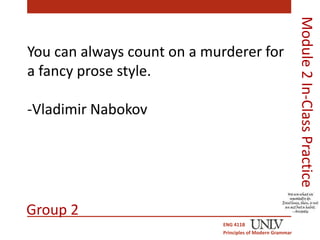 You can always count on a murderer for 
a fancy prose style. 
-Vladimir Nabokov 
ENG 411B 
Principles of Modern Grammar 
Module 2 In-Class Practice 
Group 2 
 