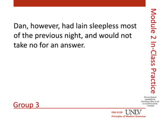 Dan, however, had lain sleepless most 
of the previous night, and would not 
take no for an answer. 
ENG 411B 
Principles of Modern Grammar 
Module 2 In-Class Practice 
Group 3 
 