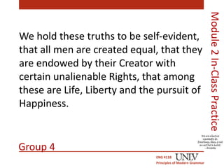 We hold these truths to be self-evident, 
that all men are created equal, that they 
are endowed by their Creator with 
certain unalienable Rights, that among 
these are Life, Liberty and the pursuit of 
Happiness. 
ENG 411B 
Principles of Modern Grammar 
Module 2 In-Class Practice 
Group 4 
 