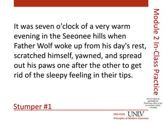 It was seven o'clock of a very warm 
evening in the Seeonee hills when 
Father Wolf woke up from his day's rest, 
scratched himself, yawned, and spread 
out his paws one after the other to get 
rid of the sleepy feeling in their tips. 
ENG 411B 
Principles of Modern Grammar 
Module 2 In-Class Practice 
Stumper #1 
 