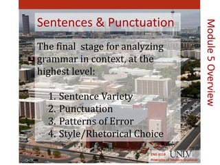 Sentences & Punctuation 
The final stage for analyzing 
grammar in context, at the 
highest level: 
1. Sentence Variety 
2. Punctuation 
3. Patterns of Error 
4. Style/Rhetorical Choice 
ENG 411B 
Principles of Modern Grammar 
Module 5 Overview 
 