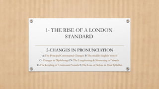1- THE RISE OF A LONDON 
STANDARD 
2-CHANGES IN PRONUNCIATION 
A-The Principal Consonantal Changes B-The middle English Vowels 
C- Changes in Diphthongs D- The Lengthening & Shortening of Vowels 
E-The Leveling of Unstressed Vowels F-The Loss of Schwa in Final Syllables 
 