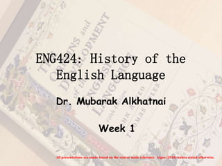 ENG424: History of the 
English Language 
Dr. Mubarak Alkhatnai 
Week 1 
All presentations are made based on the course main reference: Algeo (2010) unless stated otherwise. 
 