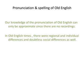 Pronunciation & spelling of Old English 
Our knowledge of the pronunciation of Old English can 
only be approximate since there are no recordings. 
In Old English times , there were regional and individual 
differences and doubtless social differences as well. 
 
