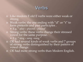  Like modern E old E verbs were either weak or
strong.
 Weak verbs: the one ending with “d” or “t” to
form preterits and past participles .
 E.g. ” play – played – played”
 Strong verbs: these verbs change their stressed
vowel for the same purpose.
 E.g. “ sing – sang –sung “
 OE had several kinds of weak verbs and 7 groups
of strong verbs distinguished by their pattern of
vowel change.
 OE had more strong verbs than Modern English.
 
