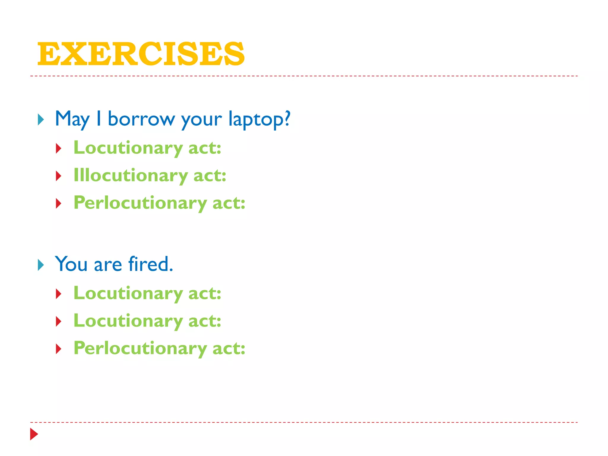 EXERCISES
 May I borrow your laptop?
 Locutionary act:
 Illocutionary act:
 Perlocutionary act:
 You are fired.
 Locutionary act:
 Locutionary act:
 Perlocutionary act:
 