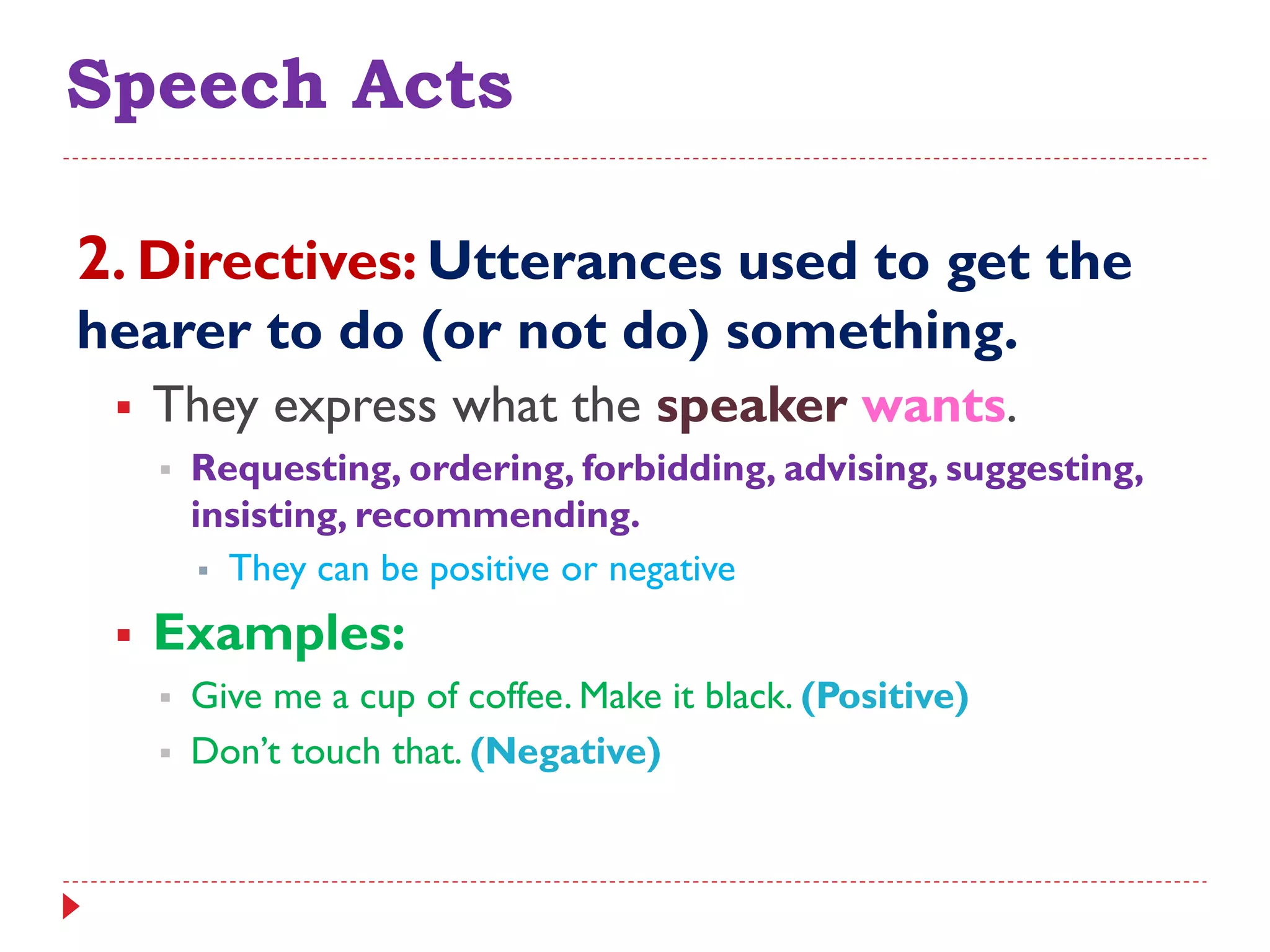 Speech Acts
2. Directives: Utterances used to get the
hearer to do (or not do) something.
 They express what the speaker wants.
 Requesting, ordering, forbidding, advising, suggesting,
insisting, recommending.
 They can be positive or negative
 Examples:
 Give me a cup of coffee. Make it black. (Positive)
 Don‟t touch that. (Negative)
 