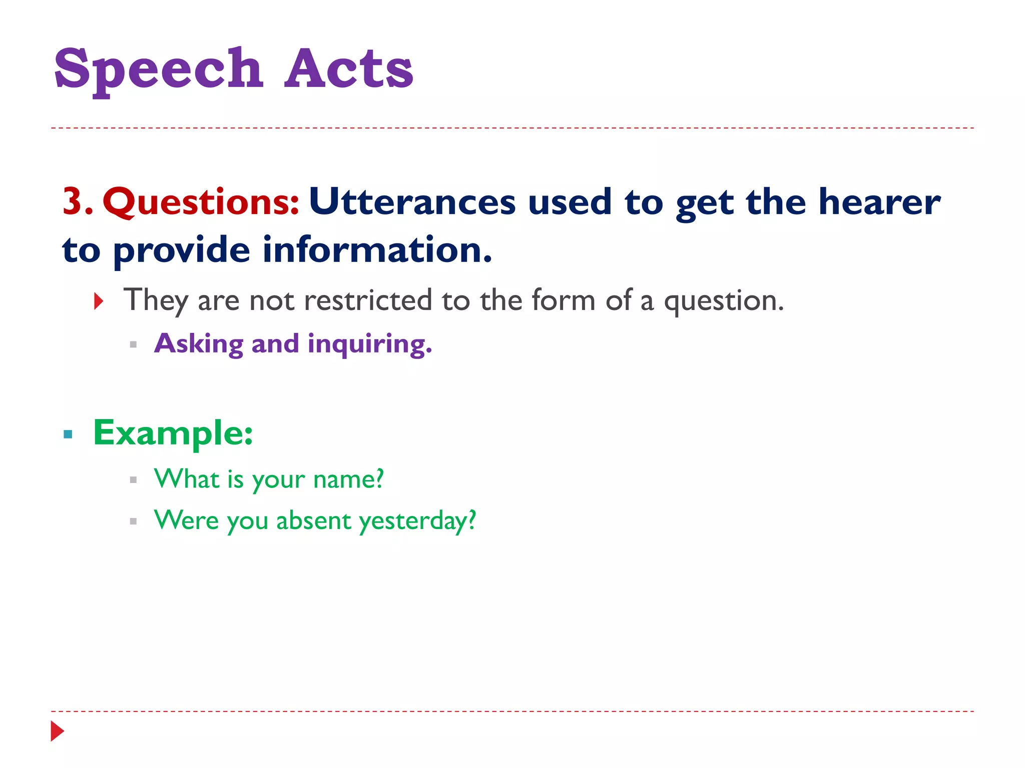 Speech Acts
3. Questions: Utterances used to get the hearer
to provide information.
 They are not restricted to the form of a question.
 Asking and inquiring.
 Example:
 What is your name?
 Were you absent yesterday?
 