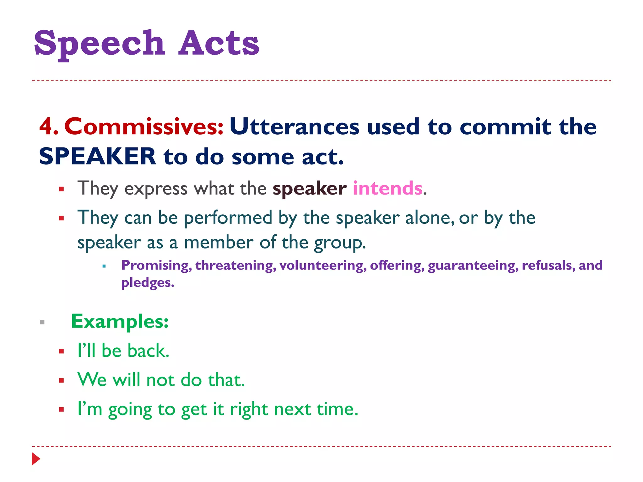 Speech Acts
4. Commissives: Utterances used to commit the
SPEAKER to do some act.
 They express what the speaker intends.
 They can be performed by the speaker alone, or by the
speaker as a member of the group.
 Promising, threatening, volunteering, offering, guaranteeing, refusals, and
pledges.
 Examples:
 I‟ll be back.
 We will not do that.
 I‟m going to get it right next time.
 