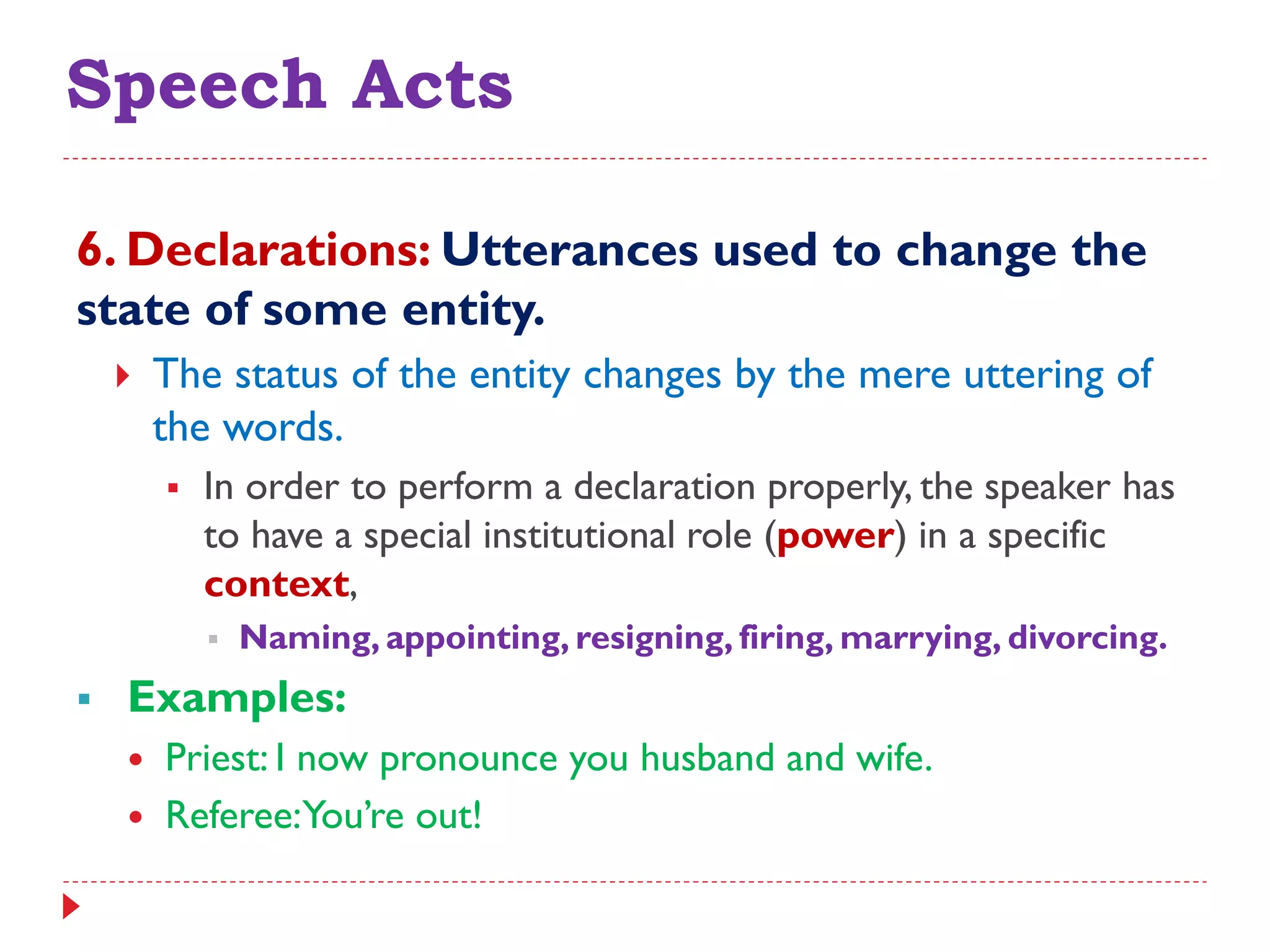 Speech Acts
6. Declarations: Utterances used to change the
state of some entity.
 The status of the entity changes by the mere uttering of
the words.
 In order to perform a declaration properly, the speaker has
to have a special institutional role (power) in a specific
context,
 Naming, appointing, resigning, firing, marrying, divorcing.
 Examples:
 Priest: I now pronounce you husband and wife.
 Referee:You‟re out!
 