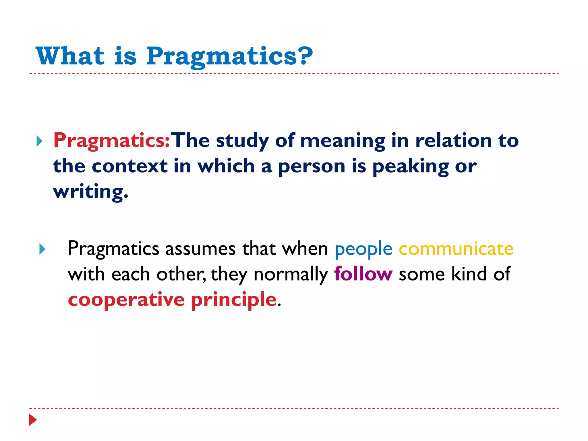 What is Pragmatics?
 Pragmatics:The study of meaning in relation to
the context in which a person is peaking or
writing.
 Pragmatics assumes that when people communicate
with each other, they normally follow some kind of
cooperative principle.
 
