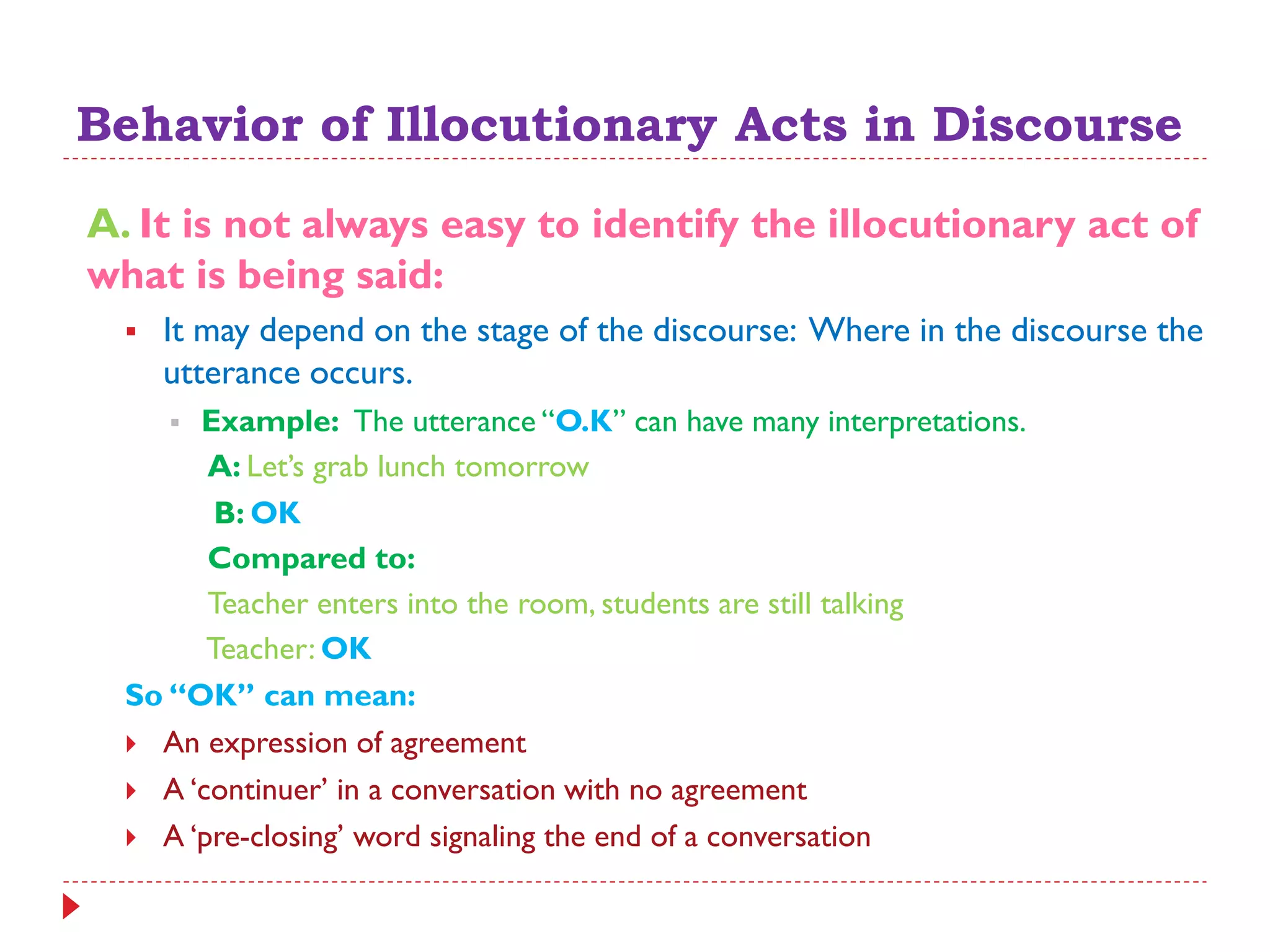 Behavior of Illocutionary Acts in Discourse
A. It is not always easy to identify the illocutionary act of
what is being said:
 It may depend on the stage of the discourse: Where in the discourse the
utterance occurs.
 Example: The utterance “O.K” can have many interpretations.
A: Let‟s grab lunch tomorrow
B: OK
Compared to:
Teacher enters into the room, students are still talking
Teacher: OK
So “OK” can mean:
 An expression of agreement
 A „continuer‟ in a conversation with no agreement
 A „pre-closing‟ word signaling the end of a conversation
 