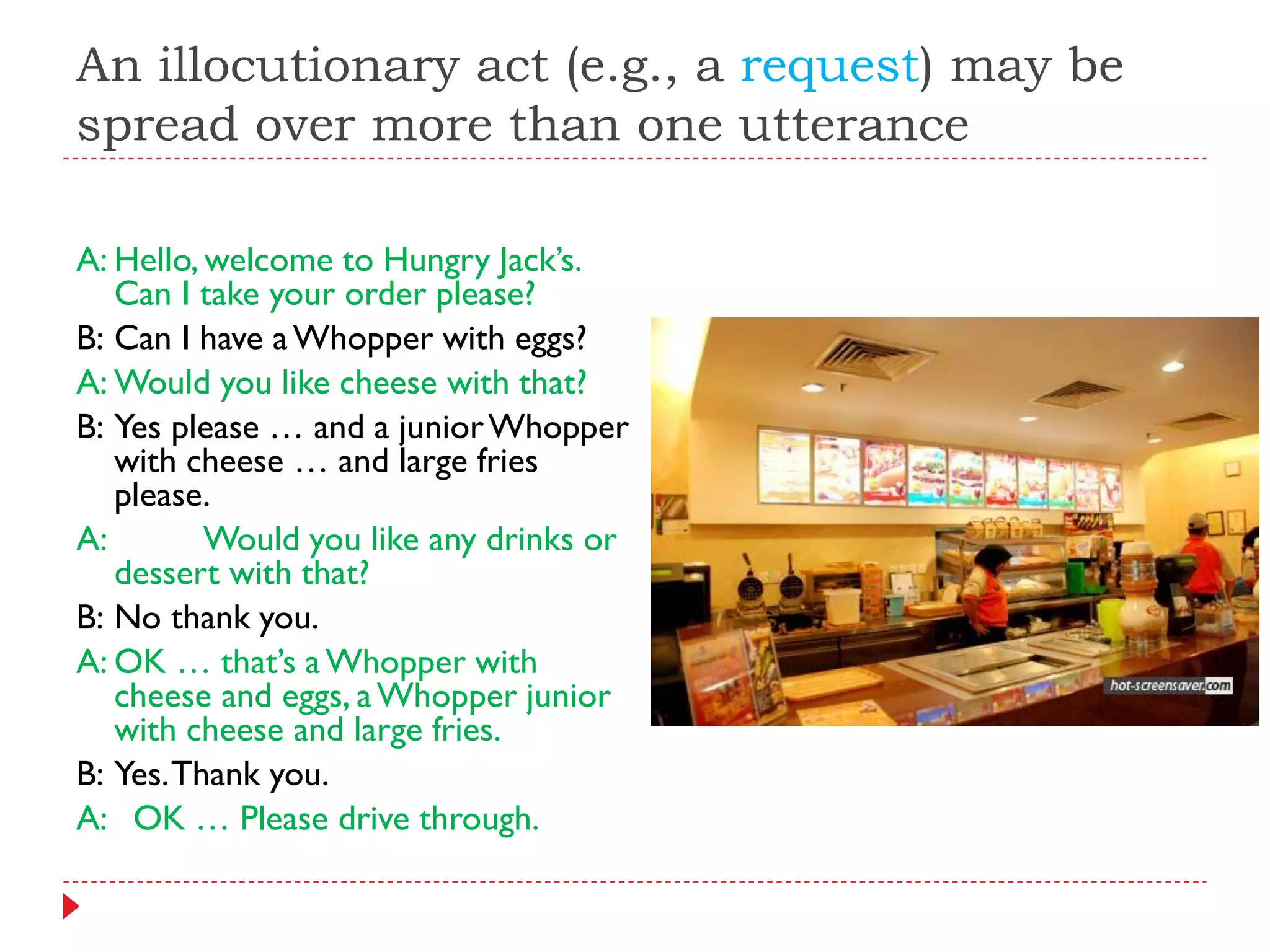 An illocutionary act (e.g., a request) may be
spread over more than one utterance
A: Hello, welcome to Hungry Jack‟s.
Can I take your order please?
B: Can I have aWhopper with eggs?
A: Would you like cheese with that?
B: Yes please … and a juniorWhopper
with cheese … and large fries
please.
A: Would you like any drinks or
dessert with that?
B: No thank you.
A: OK … that‟s aWhopper with
cheese and eggs, aWhopper junior
with cheese and large fries.
B: Yes.Thank you.
A: OK … Please drive through.
 