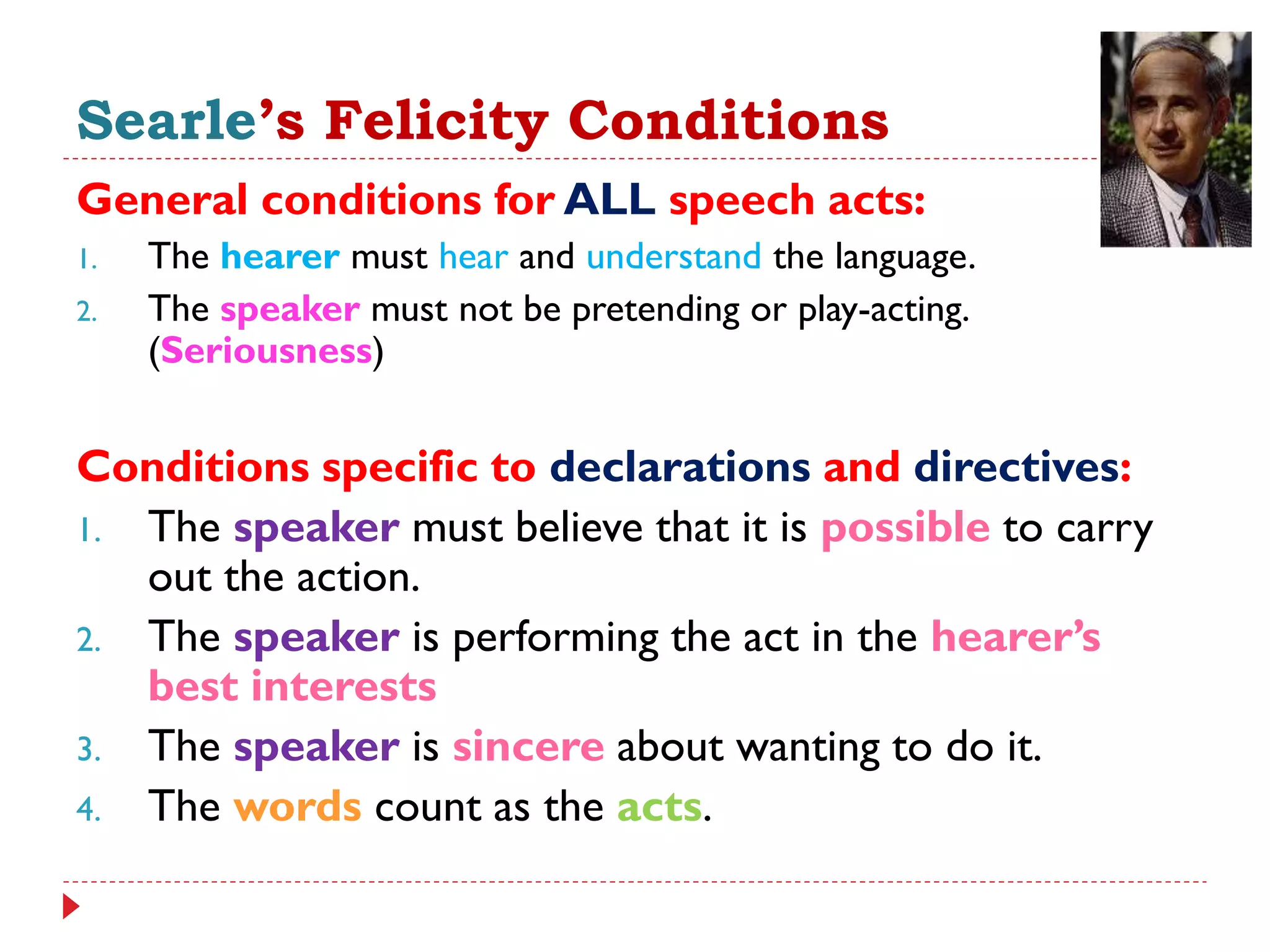 Searle’s Felicity Conditions
General conditions for ALL speech acts:
1. The hearer must hear and understand the language.
2. The speaker must not be pretending or play-acting.
(Seriousness)
Conditions specific to declarations and directives:
1. The speaker must believe that it is possible to carry
out the action.
2. The speaker is performing the act in the hearer’s
best interests
3. The speaker is sincere about wanting to do it.
4. The words count as the acts.
 
