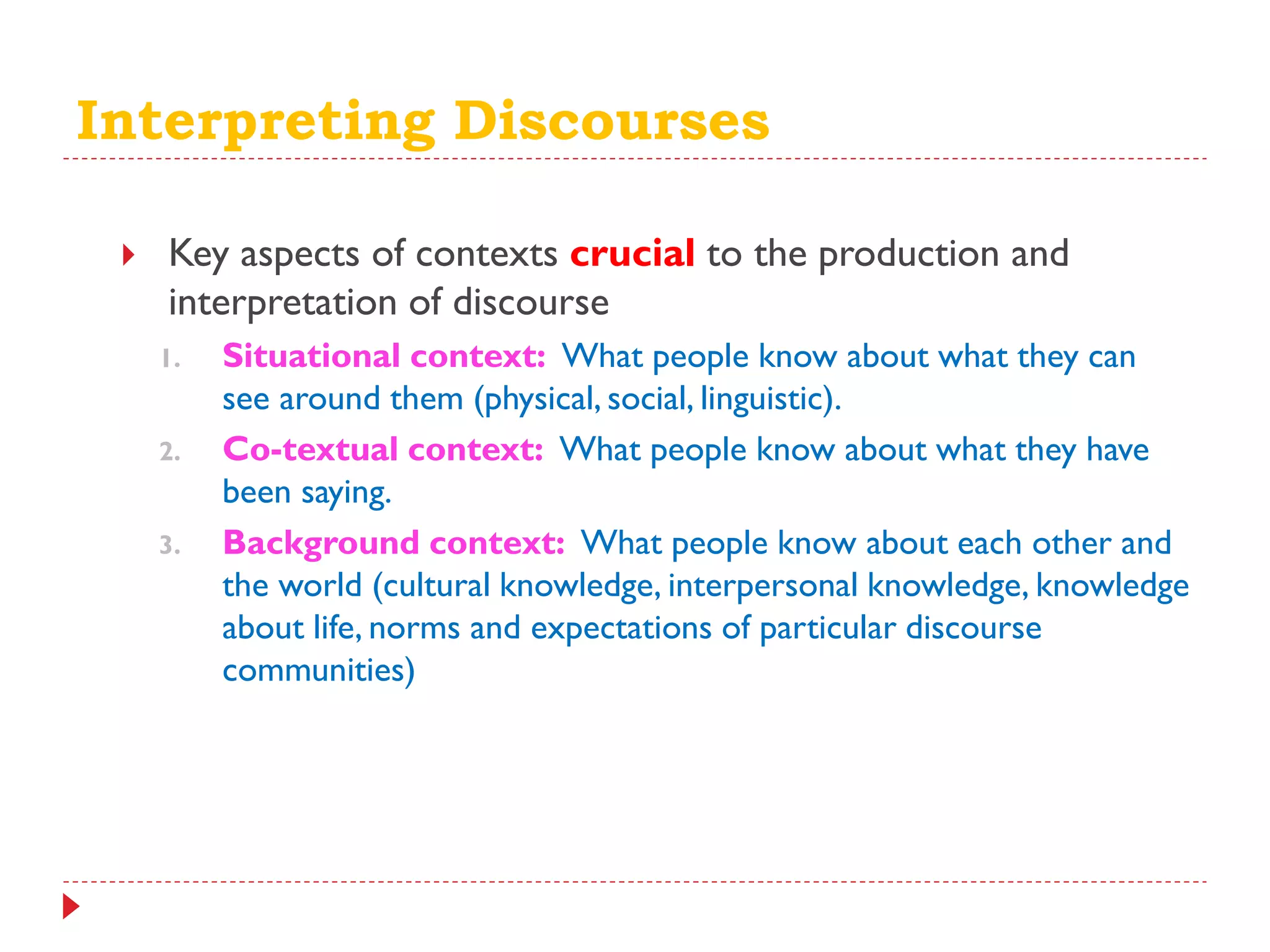 Interpreting Discourses
 Key aspects of contexts crucial to the production and
interpretation of discourse
1. Situational context: What people know about what they can
see around them (physical, social, linguistic).
2. Co-textual context: What people know about what they have
been saying.
3. Background context: What people know about each other and
the world (cultural knowledge, interpersonal knowledge, knowledge
about life, norms and expectations of particular discourse
communities)
 
