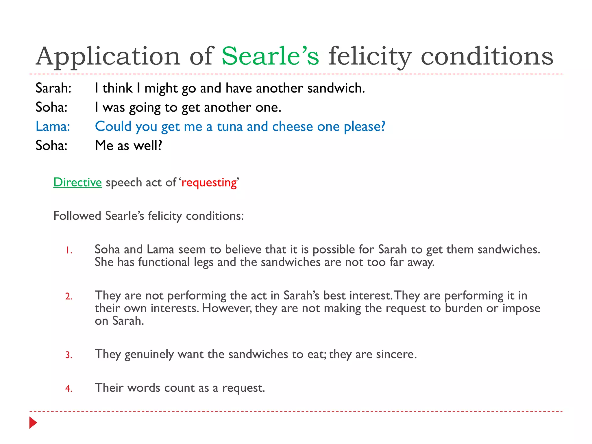 Application of Searle’s felicity conditions
Sarah: I think I might go and have another sandwich.
Soha: I was going to get another one.
Lama: Could you get me a tuna and cheese one please?
Soha: Me as well?
Directive speech act of „requesting‟
Followed Searle‟s felicity conditions:
1. Soha and Lama seem to believe that it is possible for Sarah to get them sandwiches.
She has functional legs and the sandwiches are not too far away.
2. They are not performing the act in Sarah‟s best interest.They are performing it in
their own interests. However, they are not making the request to burden or impose
on Sarah.
3. They genuinely want the sandwiches to eat; they are sincere.
4. Their words count as a request.
 