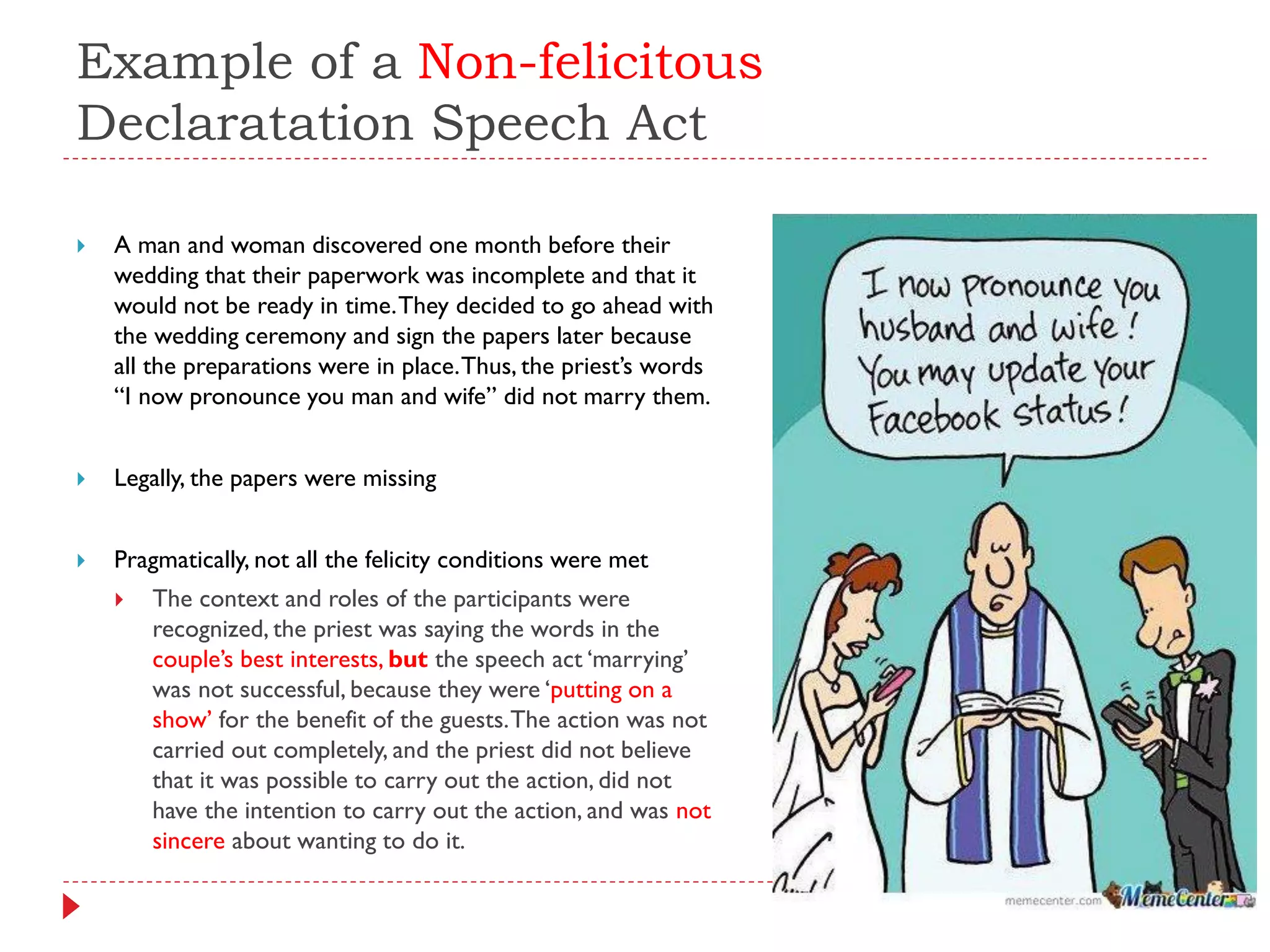 Example of a Non-felicitous
Declaratation Speech Act
 A man and woman discovered one month before their
wedding that their paperwork was incomplete and that it
would not be ready in time.They decided to go ahead with
the wedding ceremony and sign the papers later because
all the preparations were in place.Thus, the priest‟s words
“I now pronounce you man and wife” did not marry them.
 Legally, the papers were missing
 Pragmatically, not all the felicity conditions were met
 The context and roles of the participants were
recognized, the priest was saying the words in the
couple‟s best interests, but the speech act „marrying‟
was not successful, because they were „putting on a
show‟ for the benefit of the guests.The action was not
carried out completely, and the priest did not believe
that it was possible to carry out the action, did not
have the intention to carry out the action, and was not
sincere about wanting to do it.
 