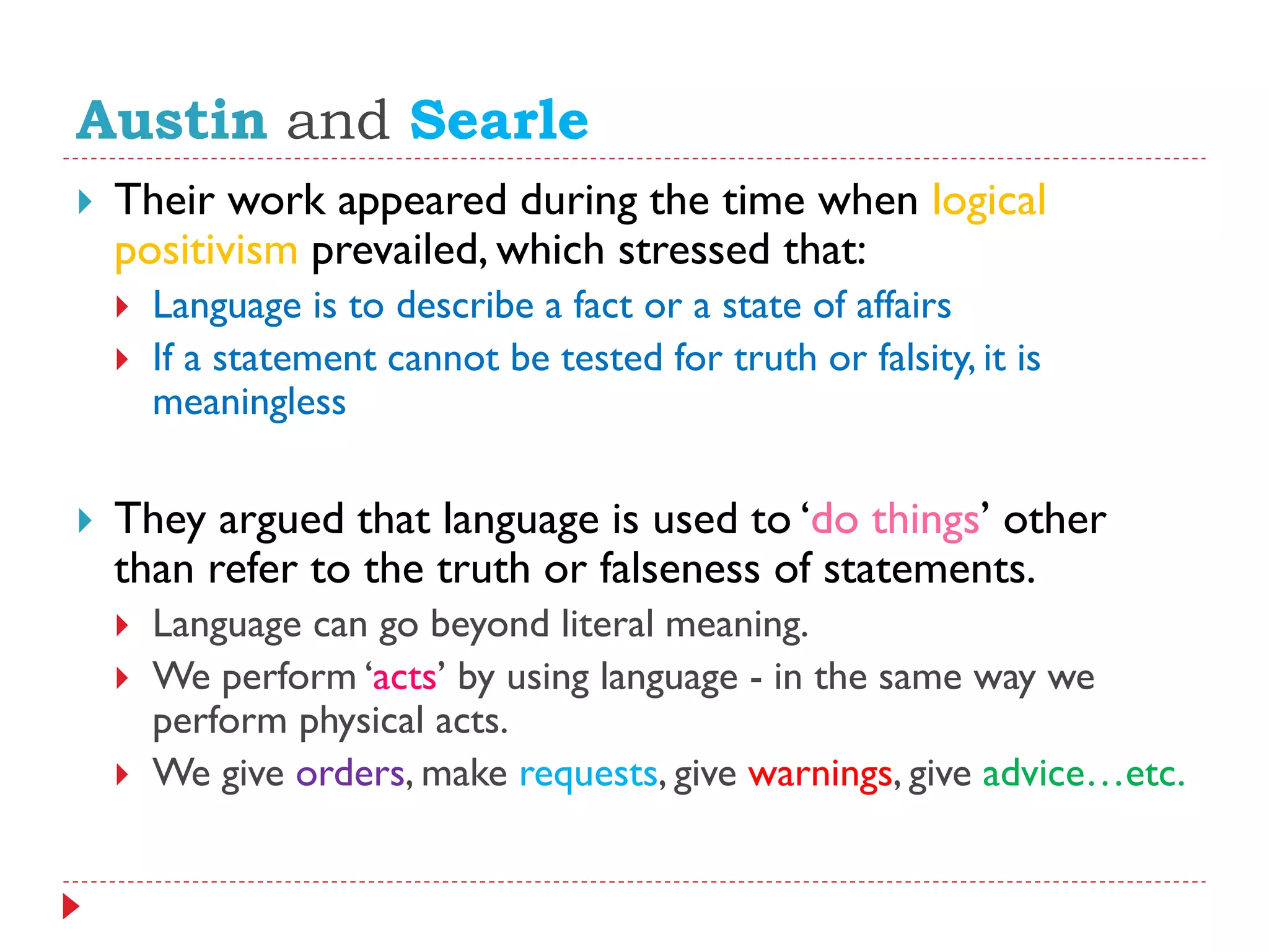 Austin and Searle
 Their work appeared during the time when logical
positivism prevailed, which stressed that:
 Language is to describe a fact or a state of affairs
 If a statement cannot be tested for truth or falsity, it is
meaningless
 They argued that language is used to „do things‟ other
than refer to the truth or falseness of statements.
 Language can go beyond literal meaning.
 We perform „acts‟ by using language - in the same way we
perform physical acts.
 We give orders, make requests, give warnings, give advice…etc.
 