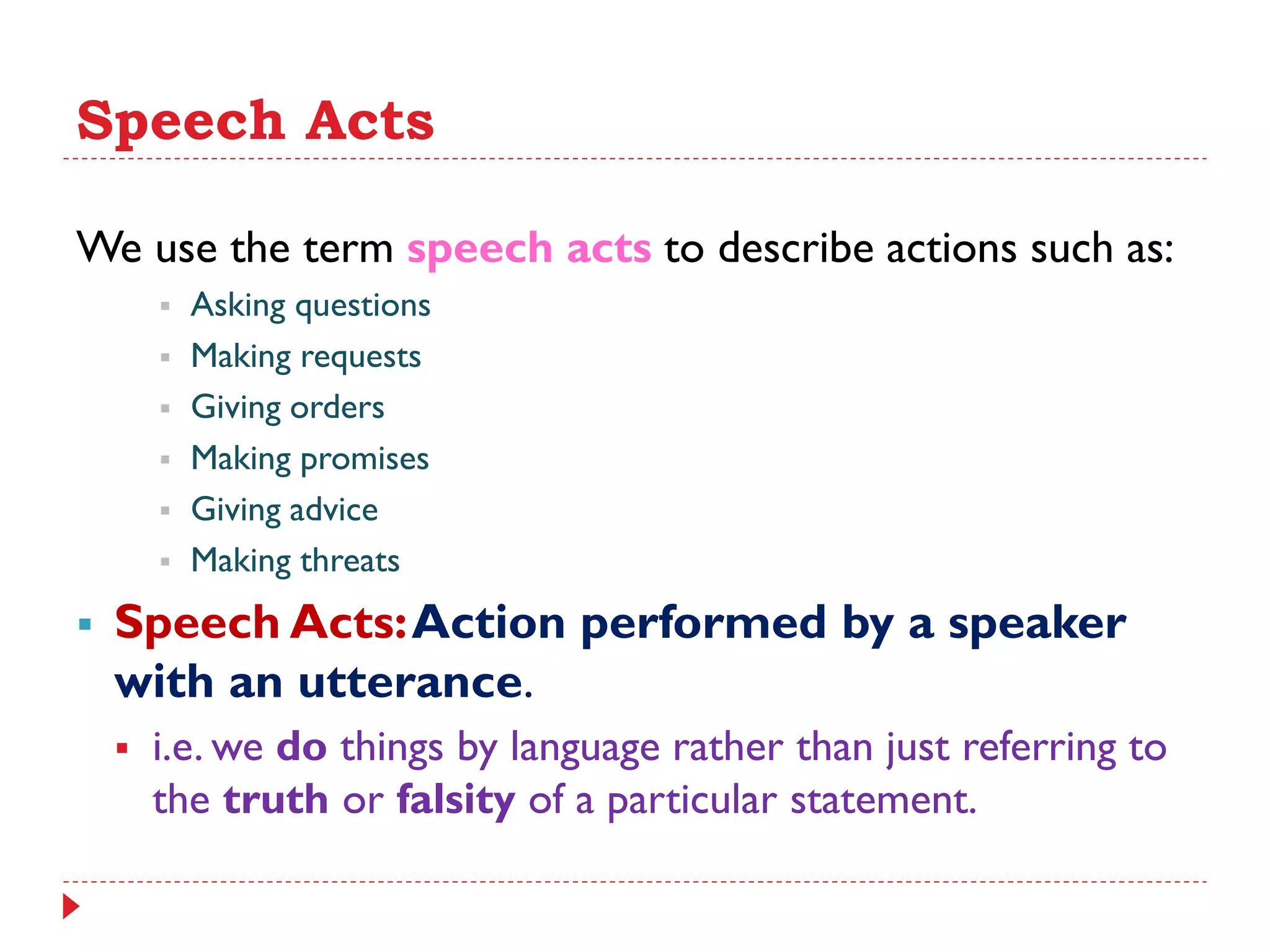 Speech Acts
We use the term speech acts to describe actions such as:
 Asking questions
 Making requests
 Giving orders
 Making promises
 Giving advice
 Making threats
 Speech Acts:Action performed by a speaker
with an utterance.
 i.e. we do things by language rather than just referring to
the truth or falsity of a particular statement.
 