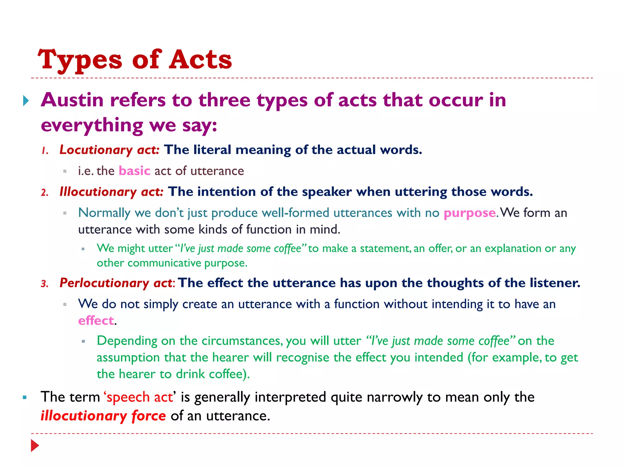 Types of Acts
 Austin refers to three types of acts that occur in
everything we say:
1. Locutionary act: The literal meaning of the actual words.
 i.e. the basic act of utterance
2. Illocutionary act: The intention of the speaker when uttering those words.
 Normally we don‟t just produce well-formed utterances with no purpose.We form an
utterance with some kinds of function in mind.
 We might utter “I‟ve just made some coffee” to make a statement, an offer, or an explanation or any
other communicative purpose.
3. Perlocutionary act:The effect the utterance has upon the thoughts of the listener.
 We do not simply create an utterance with a function without intending it to have an
effect.
 Depending on the circumstances, you will utter “I‟ve just made some coffee” on the
assumption that the hearer will recognise the effect you intended (for example, to get
the hearer to drink coffee).
 The term „speech act‟ is generally interpreted quite narrowly to mean only the
illocutionary force of an utterance.
 