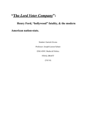 “The Lord Voter Company”:
Henry Ford, “hollywood” fatality, & the modern
American nation-state.
Student: Garrick Givens
Professor: Joseph-Leeson Schatz
ENG 450V: Media & Politics
FINAL DRAFT
(5/6/14)
 